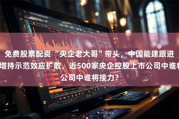 免费股票配资 “央企老大哥”带头，中国能建跟进，回购增持示范效应扩散，近500家央企控股上市公司中谁将接力？