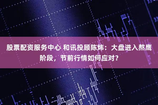 股票配资服务中心 和讯投顾陈炜：大盘进入熬鹰阶段，节前行情如何应对？