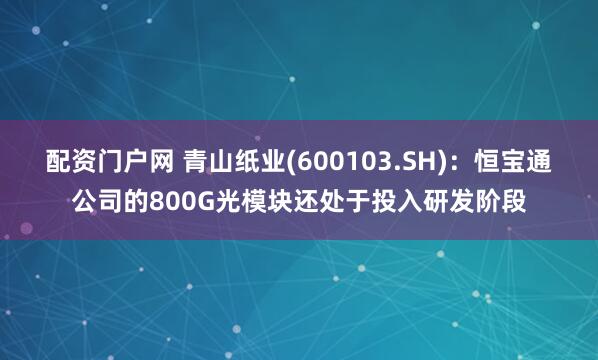 配资门户网 青山纸业(600103.SH)：恒宝通公司的800G光模块还处于投入研发阶段