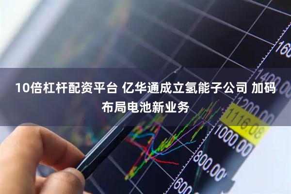 10倍杠杆配资平台 亿华通成立氢能子公司 加码布局电池新业务