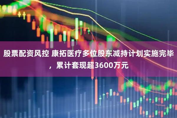 股票配资风控 康拓医疗多位股东减持计划实施完毕，累计套现超3600万元