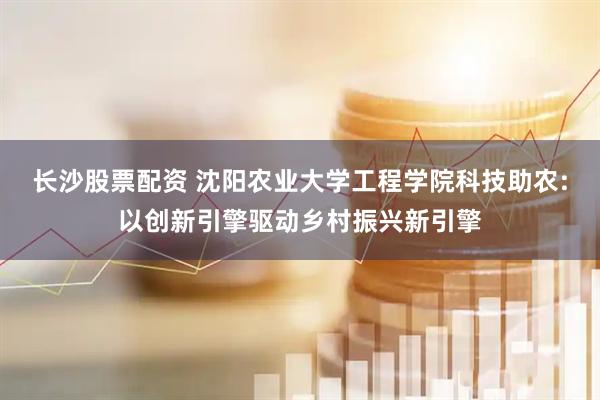 长沙股票配资 沈阳农业大学工程学院科技助农:以创新引擎驱动乡村振兴新引擎