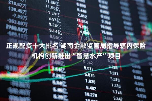 正规配资十大排名 湖南金融监管局指导辖内保险机构创新推出“智慧水产”项目