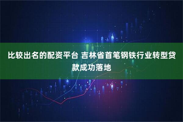 比较出名的配资平台 吉林省首笔钢铁行业转型贷款成功落地