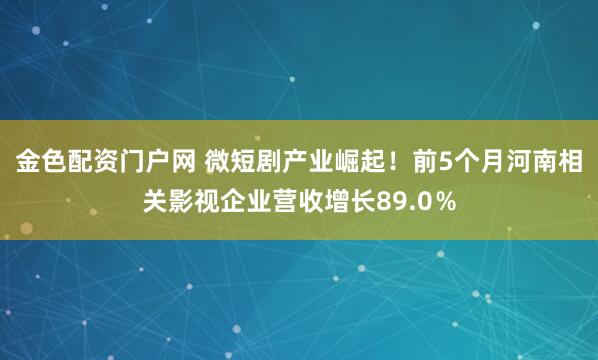 金色配资门户网 微短剧产业崛起！前5个月河南相关影视企业营收增长89.0％