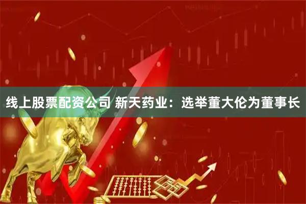线上股票配资公司 新天药业：选举董大伦为董事长