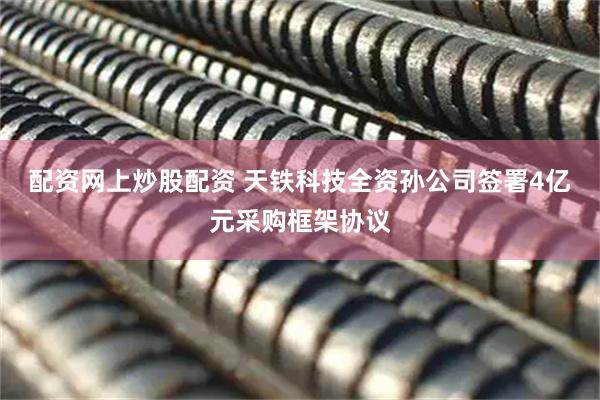 配资网上炒股配资 天铁科技全资孙公司签署4亿元采购框架协议