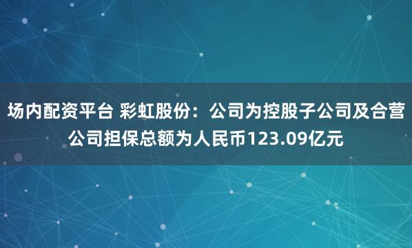 场内配资平台 彩虹股份：公司为控股子公司及合营公司担保总额为人民币123.09亿元