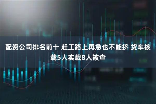 配资公司排名前十 赶工路上再急也不能挤 货车核载5人实载8人被查