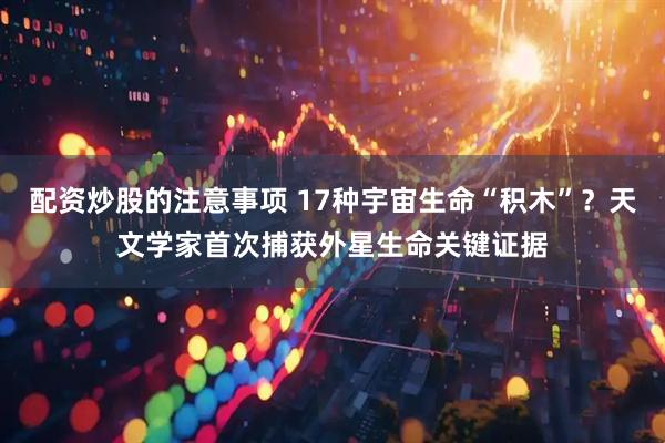配资炒股的注意事项 17种宇宙生命“积木”？天文学家首次捕获外星生命关键证据