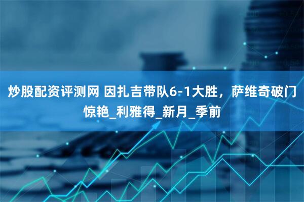 炒股配资评测网 因扎吉带队6-1大胜，萨维奇破门惊艳_利雅得_新月_季前