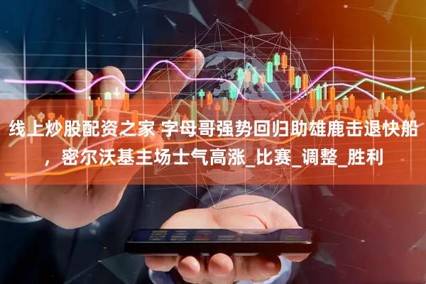 线上炒股配资之家 字母哥强势回归助雄鹿击退快船，密尔沃基主场士气高涨_比赛_调整_胜利