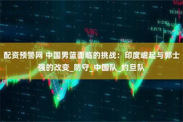 配资预警网 中国男篮面临的挑战：印度崛起与郭士强的改变_防守_中国队_约旦队
