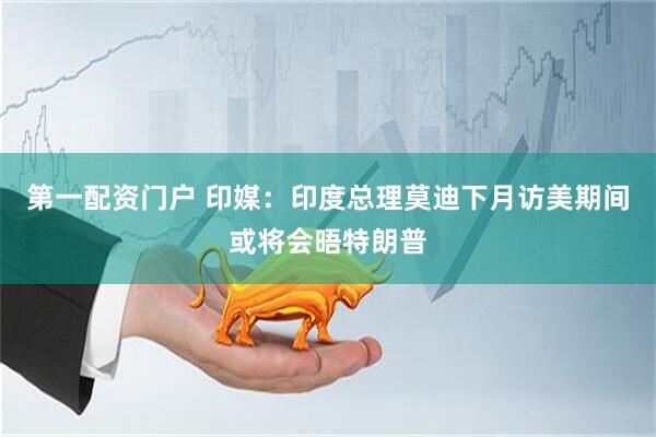 第一配资门户 印媒：印度总理莫迪下月访美期间或将会晤特朗普