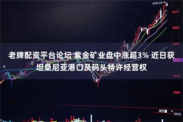 老牌配资平台论坛 紫金矿业盘中涨超3% 近日获坦桑尼亚港口及码头特许经营权