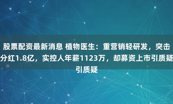 股票配资最新消息 植物医生：重营销轻研发，突击分红1.8亿，实控人年薪1123万，却募资上市引质疑