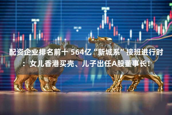配资企业排名前十 564亿“新城系”接班进行时：女儿香港买壳、儿子出任A股董事长！