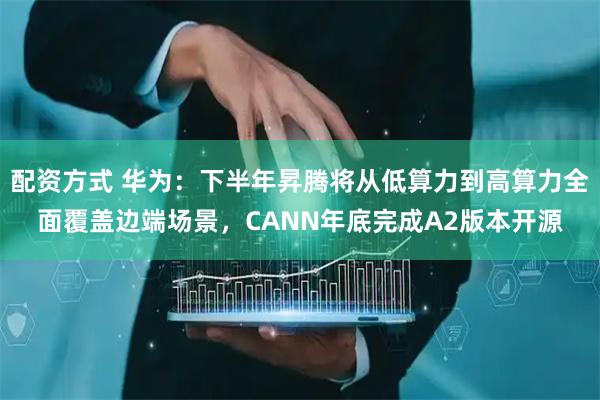 配资方式 华为：下半年昇腾将从低算力到高算力全面覆盖边端场景，CANN年底完成A2版本开源