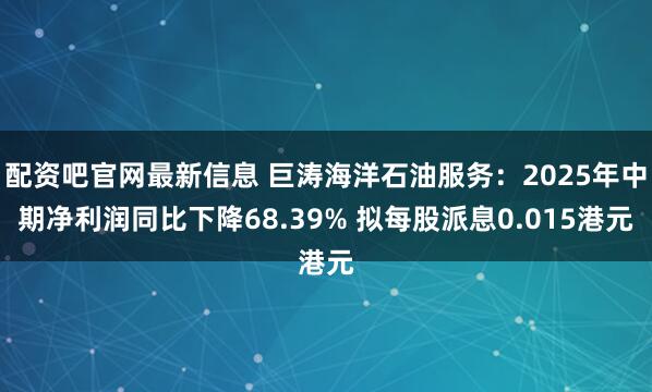 配资吧官网最新信息 巨涛海洋石油服务：2025年中期净利润同比下降68.39% 拟每股派息0.015港元
