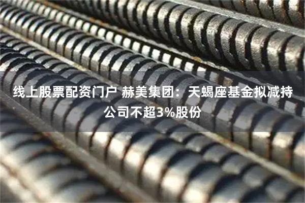 线上股票配资门户 赫美集团：天蝎座基金拟减持公司不超3%股份