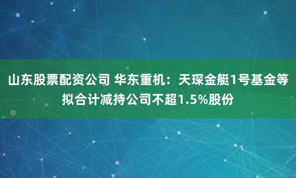山东股票配资公司 华东重机：天琛金艇1号基金等拟合计减持公司不超1.5%股份