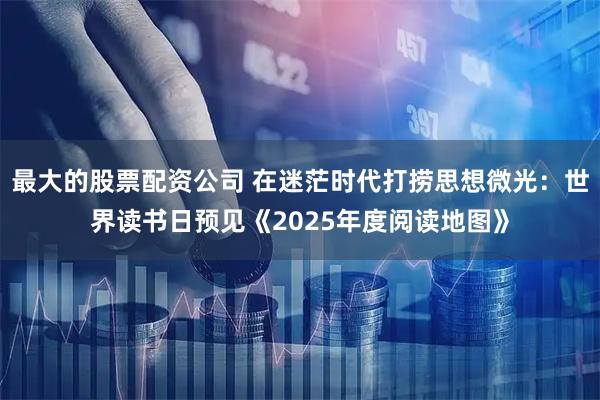 最大的股票配资公司 在迷茫时代打捞思想微光：世界读书日预见《2025年度阅读地图》
