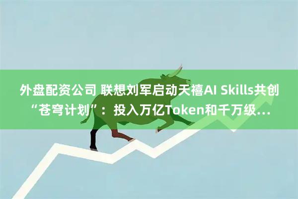 外盘配资公司 联想刘军启动天禧AI Skills共创“苍穹计划”：投入万亿Token和千万级…