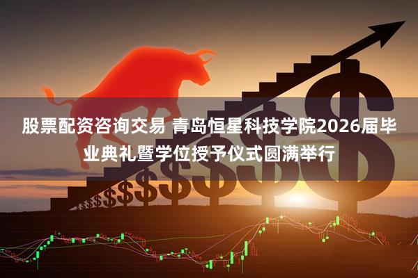 股票配资咨询交易 青岛恒星科技学院2026届毕业典礼暨学位授予仪式圆满举行