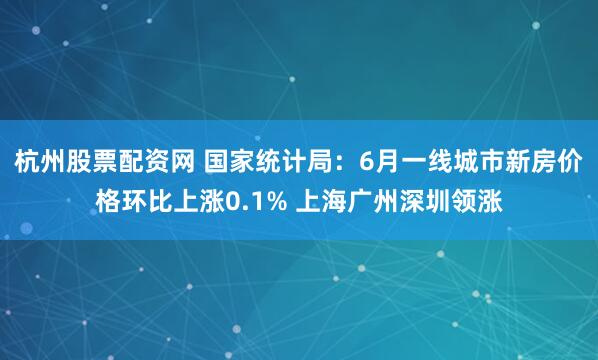 杭州股票配资网 国家统计局：6月一线城市新房价格环比上涨0.1% 上海广州深圳领涨
