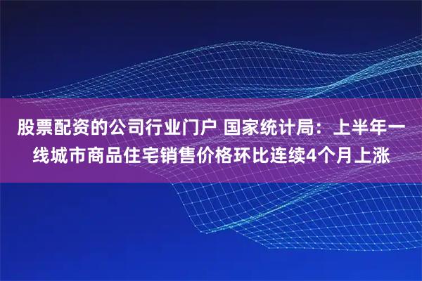 股票配资的公司行业门户 国家统计局：上半年一线城市商品住宅销售价格环比连续4个月上涨