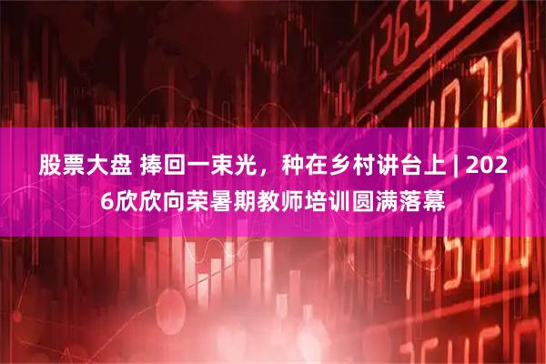 股票大盘 捧回一束光，种在乡村讲台上 | 2026欣欣向荣暑期教师培训圆满落幕
